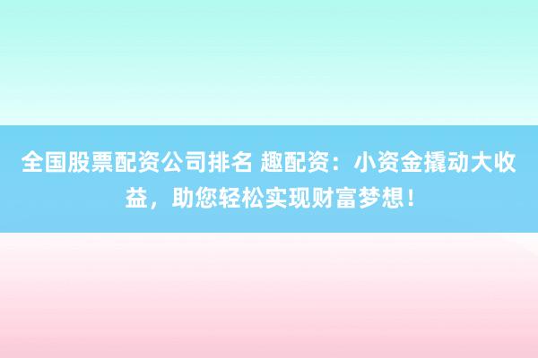 全国股票配资公司排名 趣配资：小资金撬动大收益，助您轻松实现财富梦想！