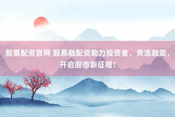 股票配资官网 股易融配资助力投资者，灵活融资，开启股市新征程！
