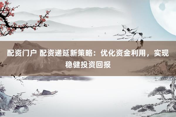 配资门户 配资递延新策略：优化资金利用，实现稳健投资回报