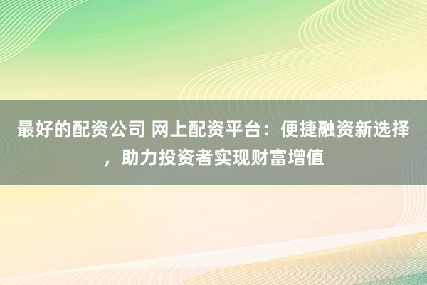 最好的配资公司 网上配资平台：便捷融资新选择，助力投资者实现财富增值