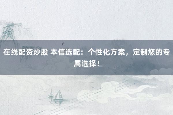 在线配资炒股 本信选配：个性化方案，定制您的专属选择！