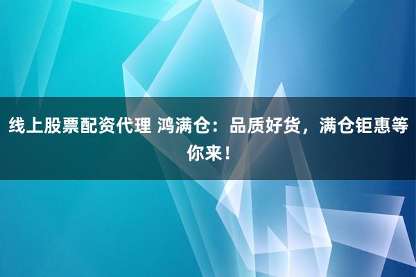 线上股票配资代理 鸿满仓：品质好货，满仓钜惠等你来！