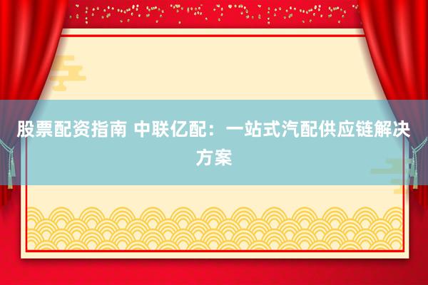 股票配资指南 中联亿配：一站式汽配供应链解决方案