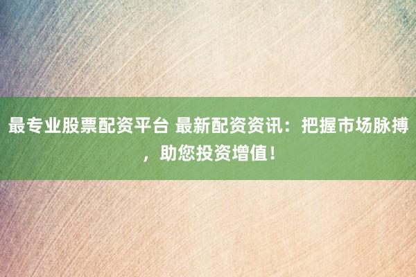 最专业股票配资平台 最新配资资讯：把握市场脉搏，助您投资增值！