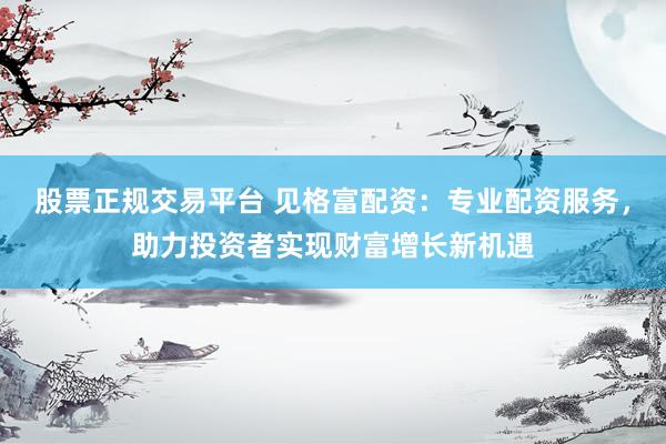 股票正规交易平台 见格富配资：专业配资服务，助力投资者实现财富增长新机遇