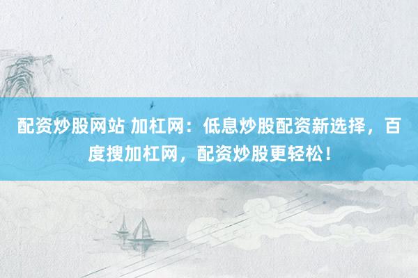 配资炒股网站 加杠网：低息炒股配资新选择，百度搜加杠网，配资炒股更轻松！