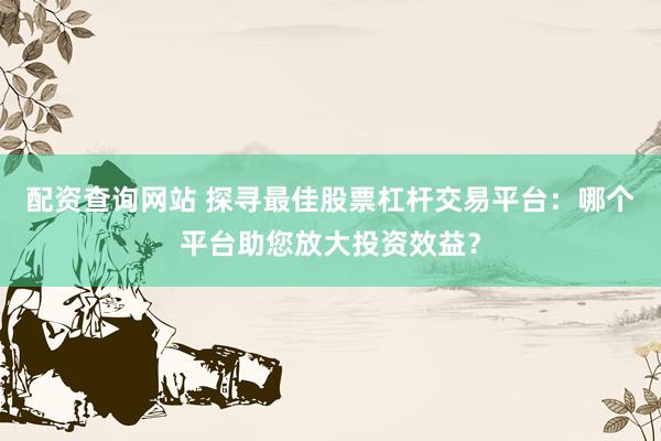 配资查询网站 探寻最佳股票杠杆交易平台：哪个平台助您放大投资效益？