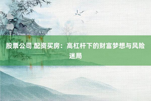 股票公司 配资买房：高杠杆下的财富梦想与风险迷局