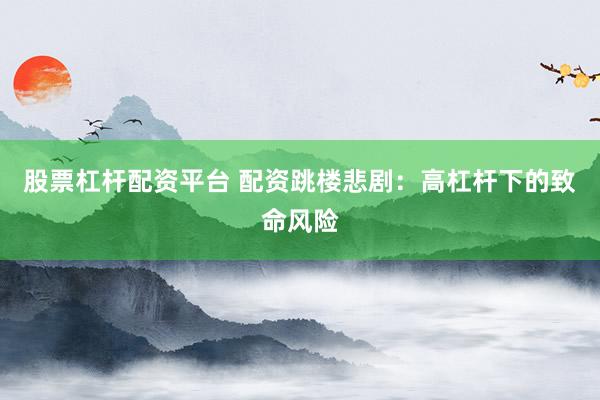 股票杠杆配资平台 配资跳楼悲剧：高杠杆下的致命风险