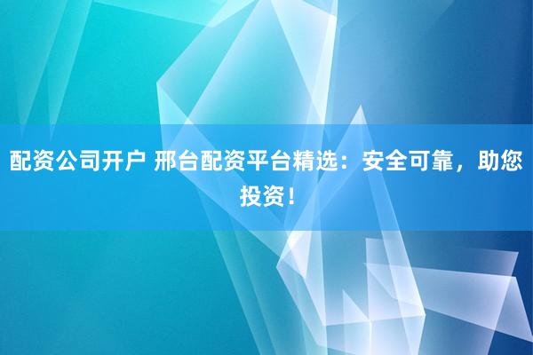 配资公司开户 邢台配资平台精选：安全可靠，助您投资！