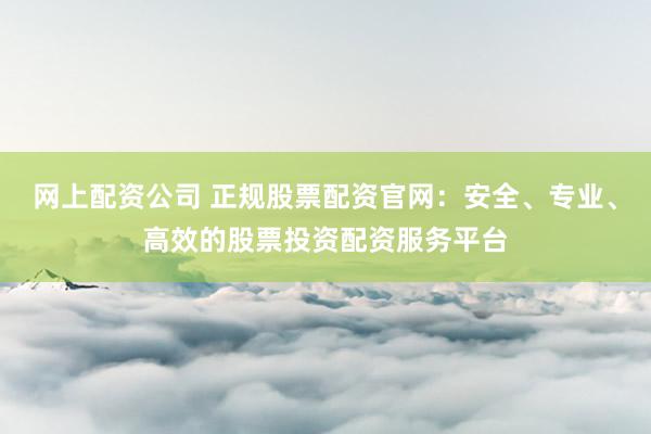 网上配资公司 正规股票配资官网：安全、专业、高效的股票投资配资服务平台