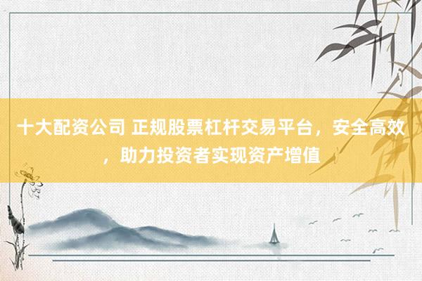 十大配资公司 正规股票杠杆交易平台，安全高效，助力投资者实现资产增值