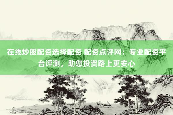 在线炒股配资选择配资 配资点评网：专业配资平台评测，助您投资路上更安心