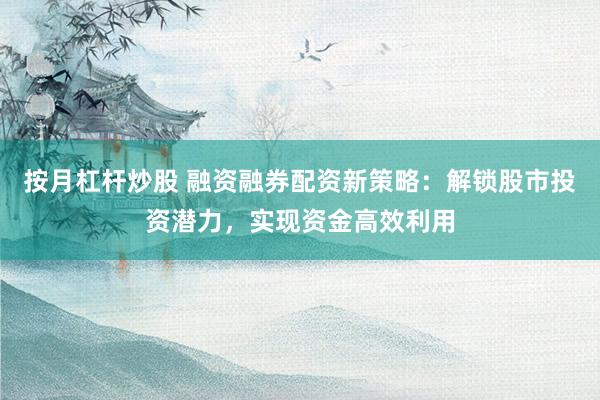按月杠杆炒股 融资融券配资新策略：解锁股市投资潜力，实现资金高效利用