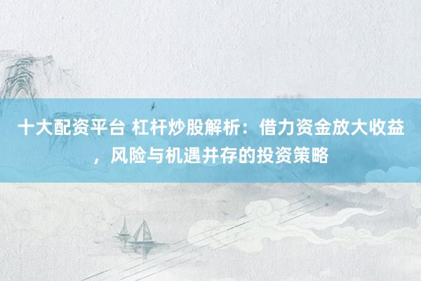 十大配资平台 杠杆炒股解析：借力资金放大收益，风险与机遇并存的投资策略
