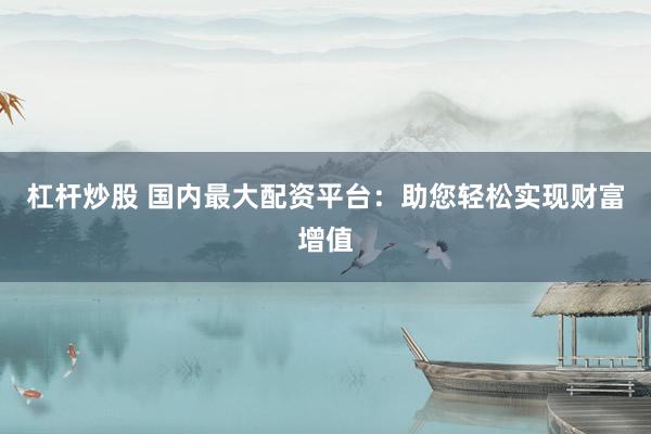 杠杆炒股 国内最大配资平台：助您轻松实现财富增值