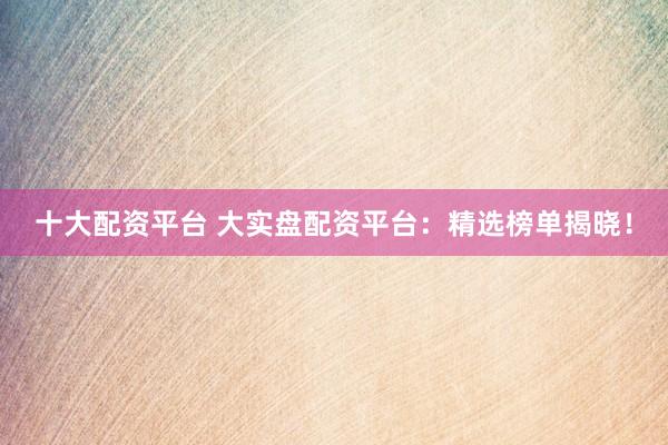 十大配资平台 大实盘配资平台：精选榜单揭晓！