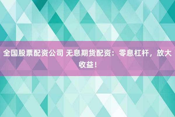 全国股票配资公司 无息期货配资：零息杠杆，放大收益！