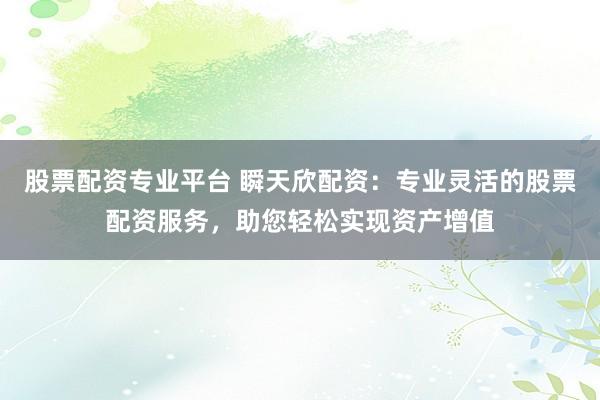 股票配资专业平台 瞬天欣配资：专业灵活的股票配资服务，助您轻松实现资产增值
