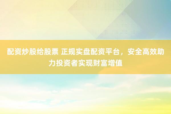配资炒股给股票 正规实盘配资平台，安全高效助力投资者实现财富增值