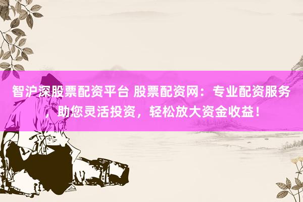 智沪深股票配资平台 股票配资网：专业配资服务，助您灵活投资，轻松放大资金收益！
