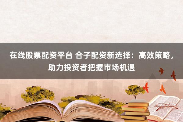 在线股票配资平台 合子配资新选择：高效策略，助力投资者把握市场机遇