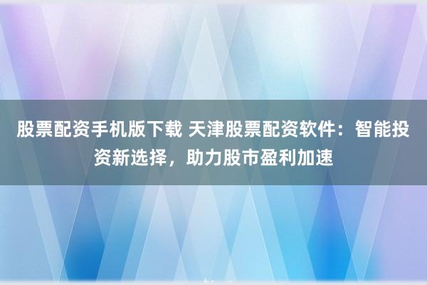 股票配资手机版下载 天津股票配资软件：智能投资新选择，助力股市盈利加速