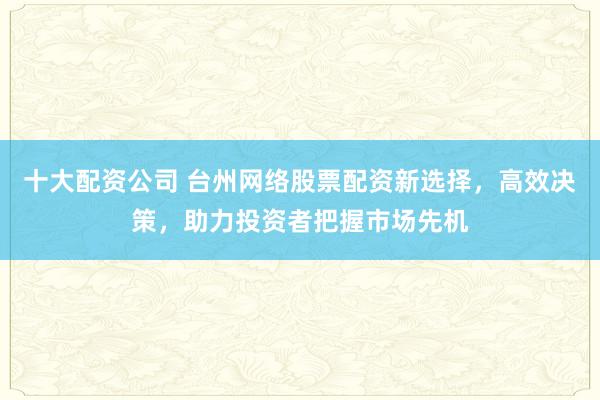 十大配资公司 台州网络股票配资新选择，高效决策，助力投资者把握市场先机