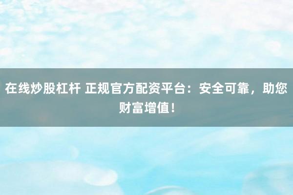 在线炒股杠杆 正规官方配资平台：安全可靠，助您财富增值！
