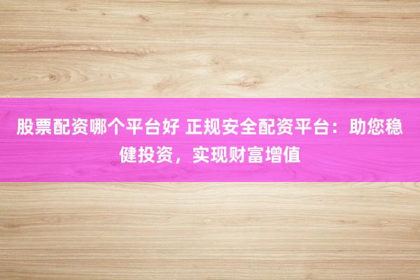 股票配资哪个平台好 正规安全配资平台：助您稳健投资，实现财富增值