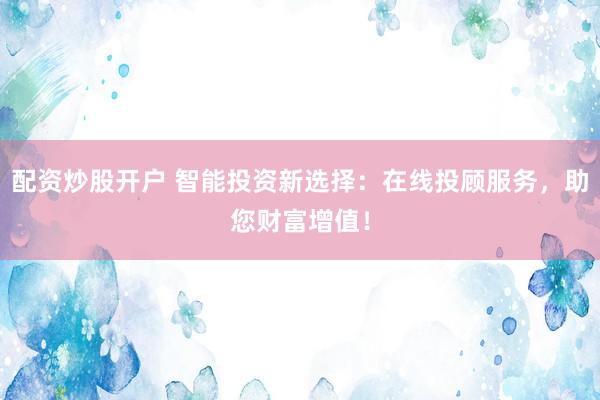 配资炒股开户 智能投资新选择：在线投顾服务，助您财富增值！