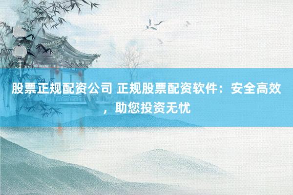 股票正规配资公司 正规股票配资软件：安全高效，助您投资无忧