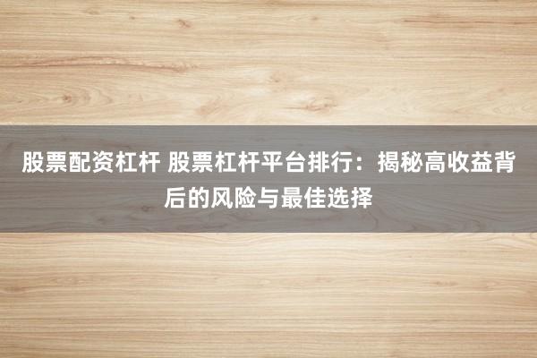 股票配资杠杆 股票杠杆平台排行：揭秘高收益背后的风险与最佳选择