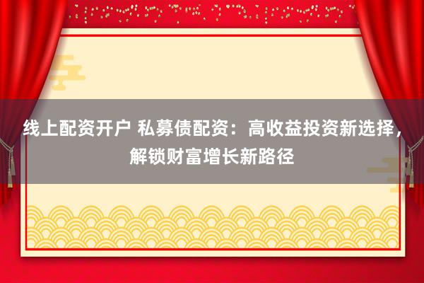 线上配资开户 私募债配资：高收益投资新选择，解锁财富增长新路径