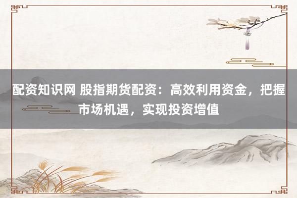 配资知识网 股指期货配资：高效利用资金，把握市场机遇，实现投资增值