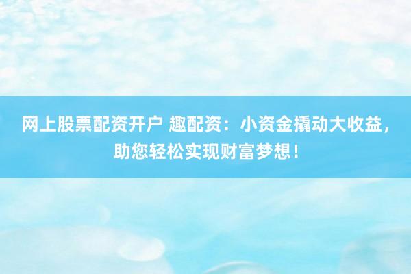 网上股票配资开户 趣配资：小资金撬动大收益，助您轻松实现财富梦想！