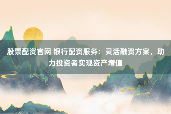 股票配资官网 银行配资服务：灵活融资方案，助力投资者实现资产增值