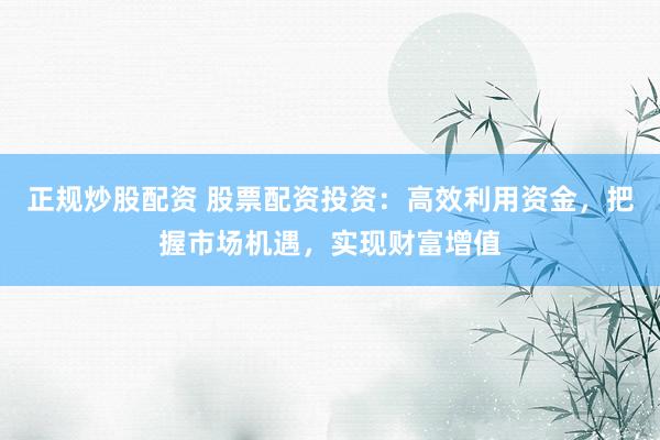 正规炒股配资 股票配资投资：高效利用资金，把握市场机遇，实现财富增值