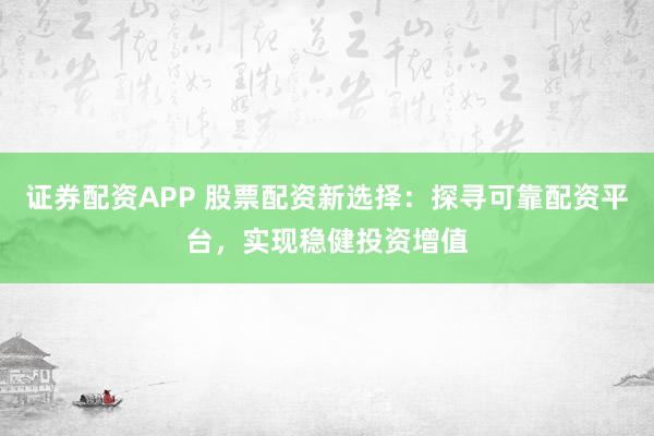 证券配资APP 股票配资新选择：探寻可靠配资平台，实现稳健投资增值