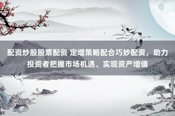 配资炒股股票配资 定增策略配合巧妙配资，助力投资者把握市场机遇、实现资产增值