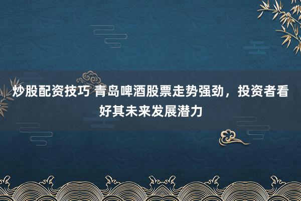 炒股配资技巧 青岛啤酒股票走势强劲，投资者看好其未来发展潜力