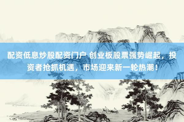 配资低息炒股配资门户 创业板股票强势崛起，投资者抢抓机遇，市场迎来新一轮热潮！