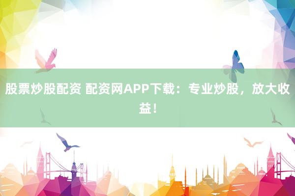 股票炒股配资 配资网APP下载：专业炒股，放大收益！