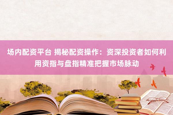 场内配资平台 揭秘配资操作：资深投资者如何利用资指与盘指精准把握市场脉动