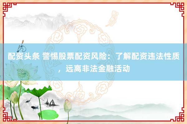 配资头条 警惕股票配资风险：了解配资违法性质，远离非法金融活动