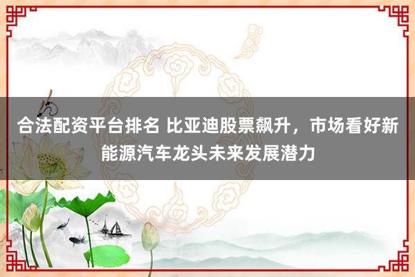 合法配资平台排名 比亚迪股票飙升，市场看好新能源汽车龙头未来发展潜力