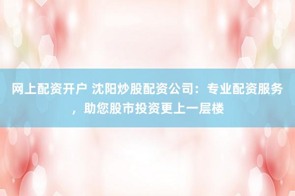 网上配资开户 沈阳炒股配资公司：专业配资服务，助您股市投资更上一层楼