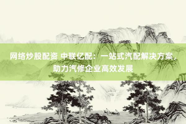 网络炒股配资 中联亿配：一站式汽配解决方案，助力汽修企业高效发展