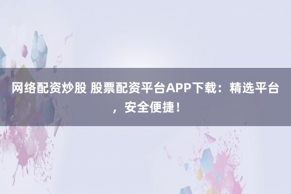 网络配资炒股 股票配资平台APP下载：精选平台，安全便捷！