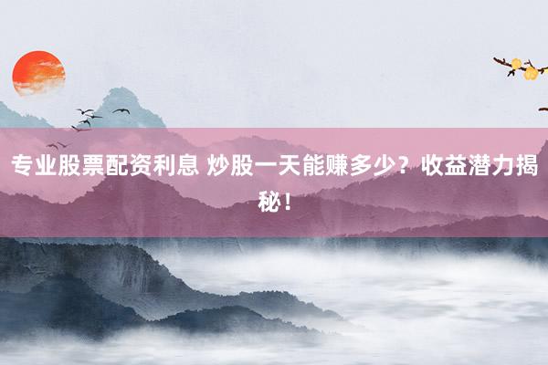 专业股票配资利息 炒股一天能赚多少？收益潜力揭秘！